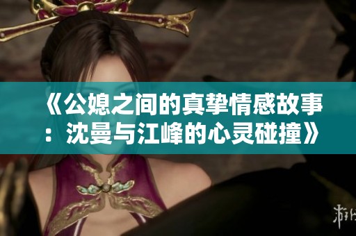 《公媳之间的真挚情感故事：沈曼与江峰的心灵碰撞》