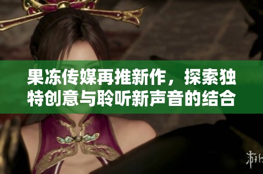 果冻传媒再推新作，探索独特创意与聆听新声音的结合