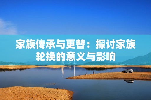 家族传承与更替：探讨家族轮换的意义与影响