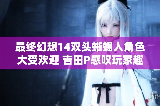 最终幻想14双头蜥蜴人角色大受欢迎 吉田P感叹玩家趣味独特