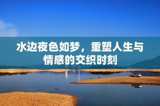 水边夜色如梦，重塑人生与情感的交织时刻
