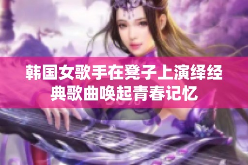 韩国女歌手在凳子上演绎经典歌曲唤起青春记忆
