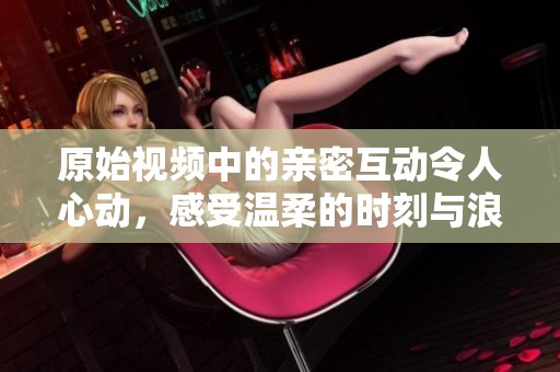 原始视频中的亲密互动令人心动，感受温柔的时刻与浪漫氛围