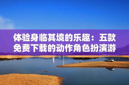 体验身临其境的乐趣：五款免费下载的动作角色扮演游戏推荐