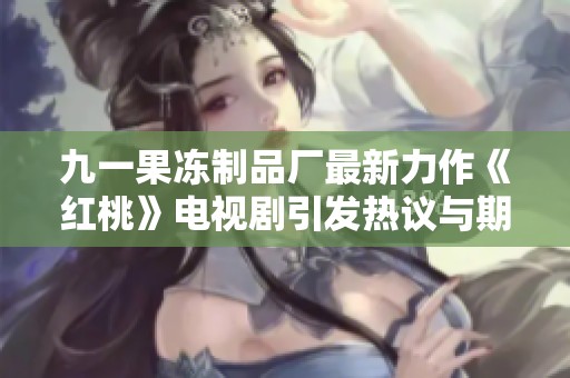 九一果冻制品厂最新力作《红桃》电视剧引发热议与期待