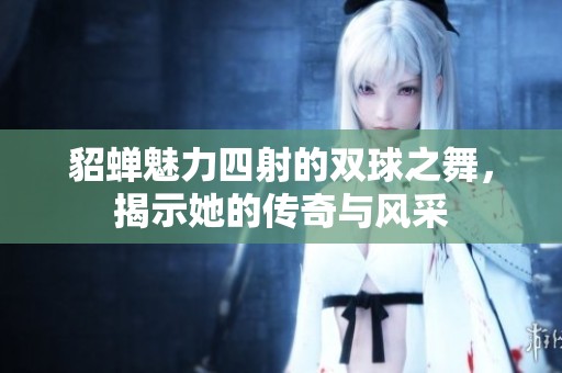 貂蝉魅力四射的双球之舞，揭示她的传奇与风采