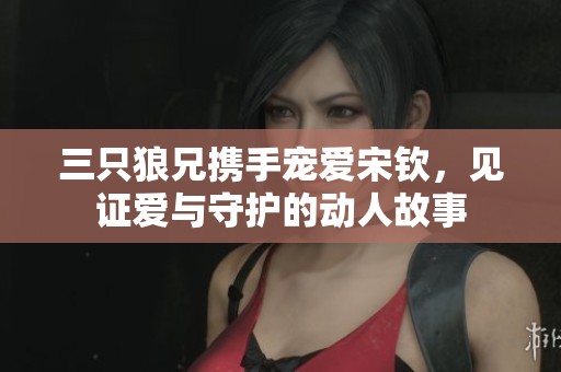 三只狼兄携手宠爱宋钦，见证爱与守护的动人故事