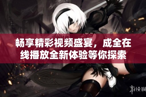 畅享精彩视频盛宴，成全在线播放全新体验等你探索