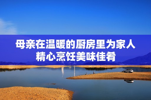 母亲在温暖的厨房里为家人精心烹饪美味佳肴