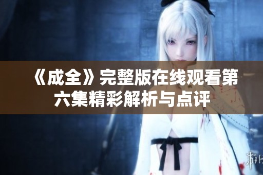 《成全》完整版在线观看第六集精彩解析与点评