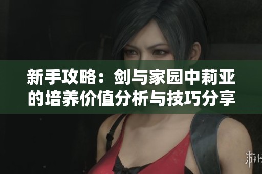 新手攻略：剑与家园中莉亚的培养价值分析与技巧分享
