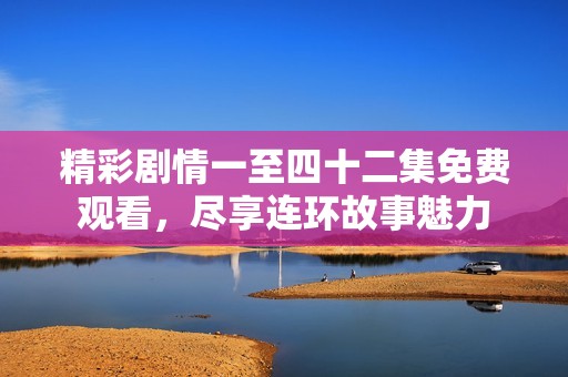 精彩剧情一至四十二集免费观看，尽享连环故事魅力
