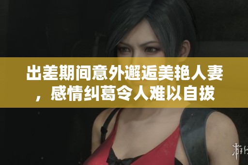 出差期间意外邂逅美艳人妻，感情纠葛令人难以自拔