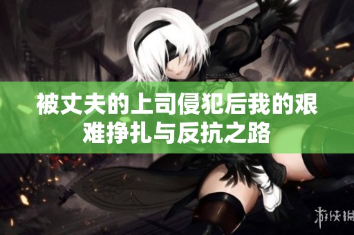 被丈夫的上司侵犯后我的艰难挣扎与反抗之路