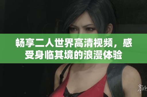 畅享二人世界高清视频，感受身临其境的浪漫体验