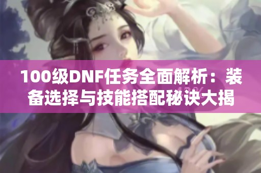 100级DNF任务全面解析：装备选择与技能搭配秘诀大揭秘