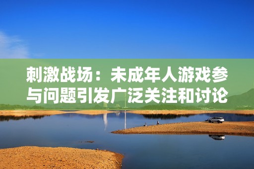 刺激战场：未成年人游戏参与问题引发广泛关注和讨论