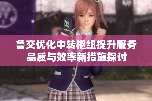 鲁交优化中转枢纽提升服务品质与效率新措施探讨