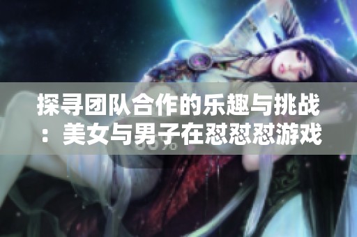探寻团队合作的乐趣与挑战：美女与男子在怼怼怼游戏中的精彩表现
