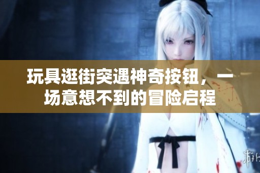 玩具逛街突遇神奇按钮，一场意想不到的冒险启程