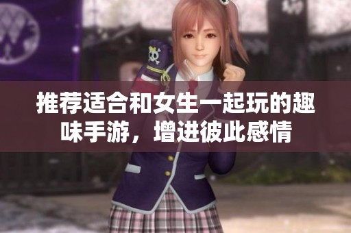 推荐适合和女生一起玩的趣味手游，增进彼此感情