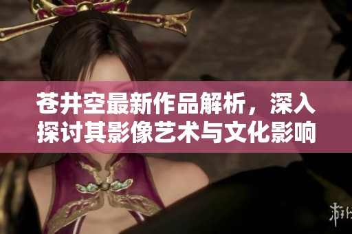 苍井空最新作品解析，深入探讨其影像艺术与文化影响