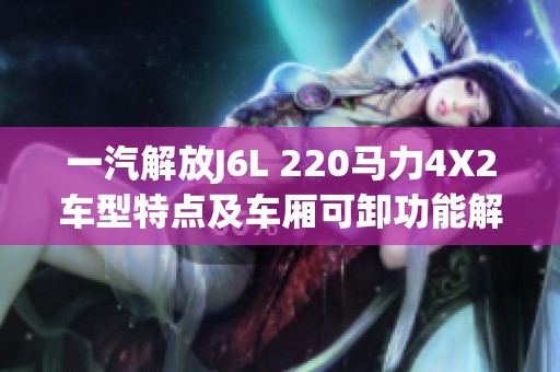 一汽解放J6L 220马力4X2车型特点及车厢可卸功能解析
