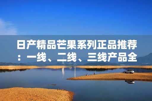 日产精品芒果系列正品推荐：一线、二线、三线产品全解析
