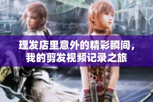理发店里意外的精彩瞬间，我的剪发视频记录之旅