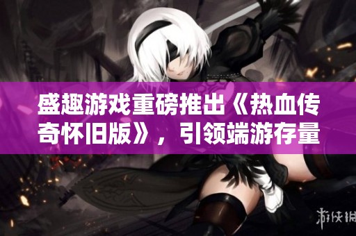 盛趣游戏重磅推出《热血传奇怀旧版》，引领端游存量市场新潮流
