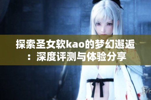 探索圣女软kao的梦幻邂逅：深度评测与体验分享