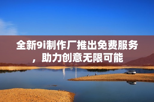 全新9i制作厂推出免费服务，助力创意无限可能