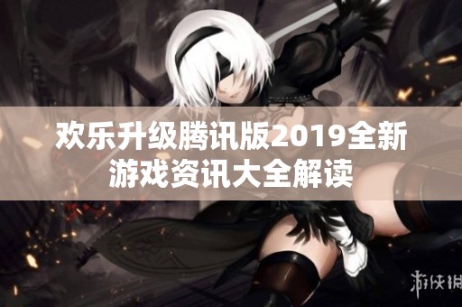 欢乐升级腾讯版2019全新游戏资讯大全解读