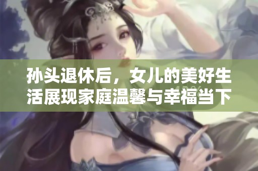 孙头退休后，女儿的美好生活展现家庭温馨与幸福当下
