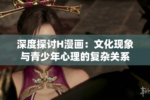 深度探讨H漫画：文化现象与青少年心理的复杂关系