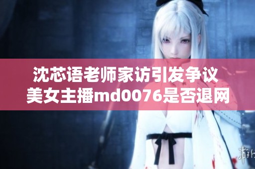 沈芯语老师家访引发争议 美女主播md0076是否退网引网友担心