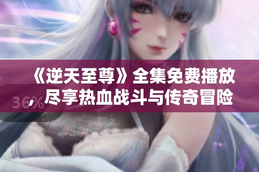 《逆天至尊》全集免费播放，尽享热血战斗与传奇冒险精彩篇章