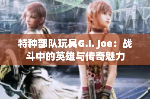 特种部队玩具G.I. Joe：战斗中的英雄与传奇魅力