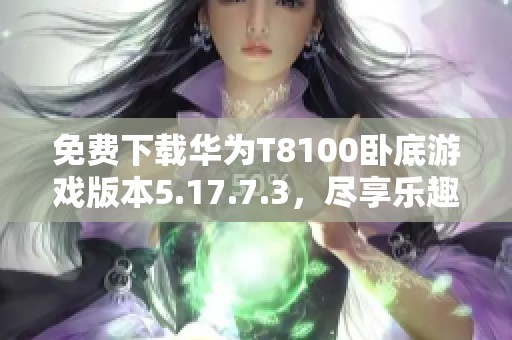 免费下载华为T8100卧底游戏版本5.17.7.3，尽享乐趣与挑战