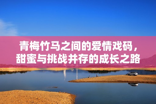 青梅竹马之间的爱情戏码，甜蜜与挑战并存的成长之路