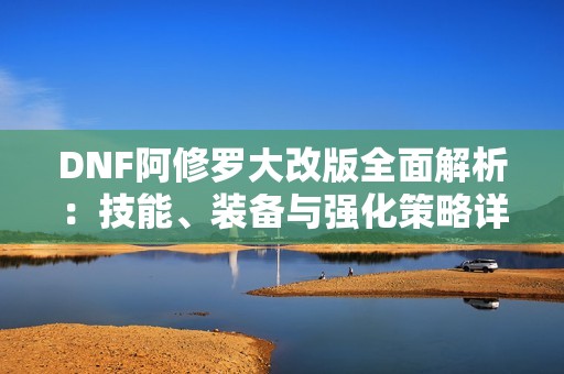 DNF阿修罗大改版全面解析：技能、装备与强化策略详解