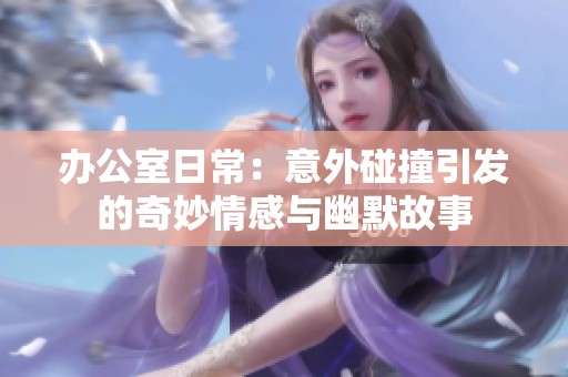 办公室日常：意外碰撞引发的奇妙情感与幽默故事
