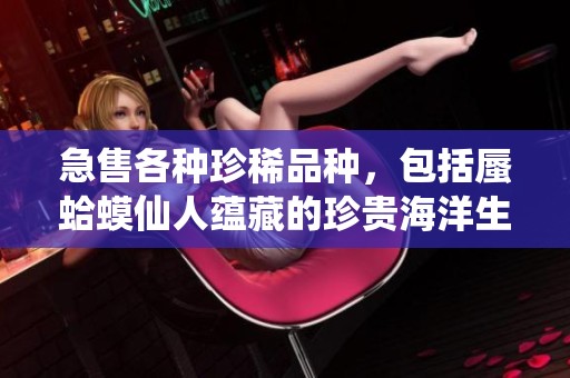 急售各种珍稀品种，包括蜃蛤蟆仙人蕴藏的珍贵海洋生物，价格面议
