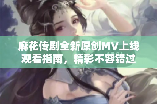 麻花传剧全新原创MV上线观看指南，精彩不容错过