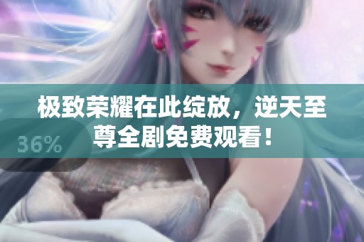 极致荣耀在此绽放，逆天至尊全剧免费观看！