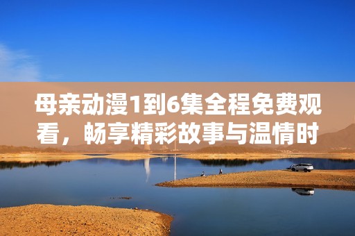 母亲动漫1到6集全程免费观看，畅享精彩故事与温情时刻