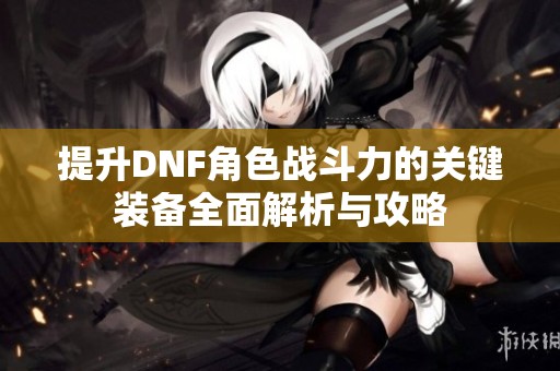 提升DNF角色战斗力的关键装备全面解析与攻略