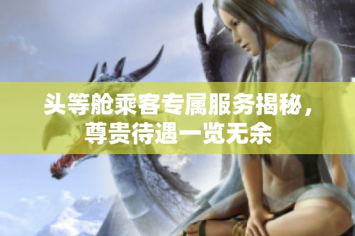 头等舱乘客专属服务揭秘，尊贵待遇一览无余