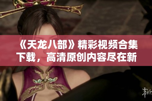 《天龙八部》精彩视频合集下载，高清原创内容尽在新片场