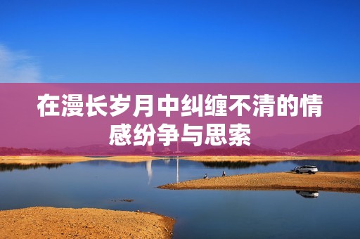 在漫长岁月中纠缠不清的情感纷争与思索